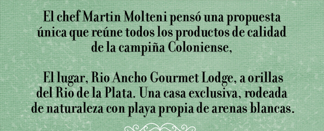 El chef Martin Molteni pensó una propuesta única que reúne todos los productos de calidad de la campiña Coloniense, El lugar, Rio Ancho Gourmet Lodge, a orillas del Rio de la Plata. Una casa exclusiva, rodeada de naturaleza con playa propia de arenas blancas